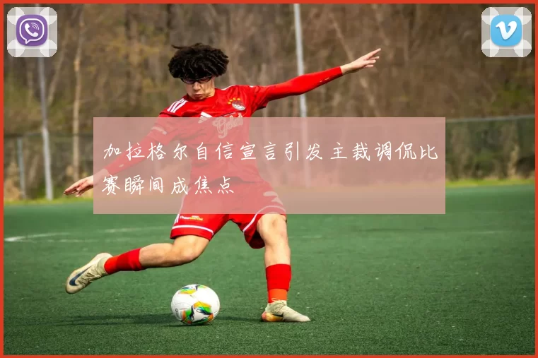 加拉格尔自信宣言引发主裁调侃比赛瞬间成焦点