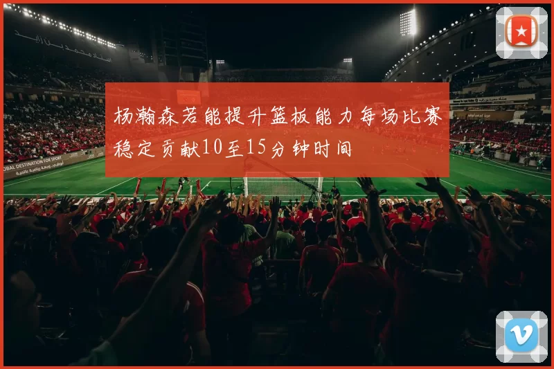杨瀚森若能提升篮板能力每场比赛稳定贡献10至15分钟时间
