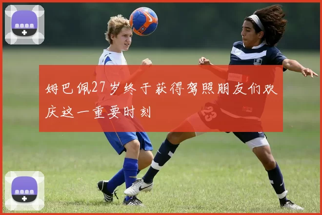 姆巴佩27岁终于获得驾照朋友们欢庆这一重要时刻