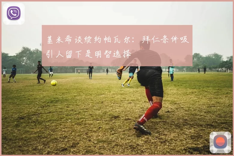 基米希谈续约帕瓦尔：拜仁条件吸引人留下是明智选择