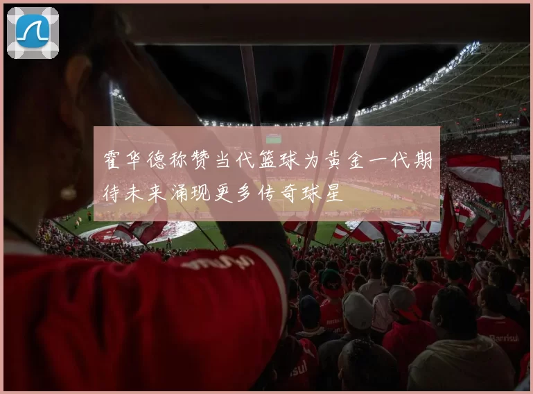 霍华德称赞当代篮球为黄金一代期待未来涌现更多传奇球星