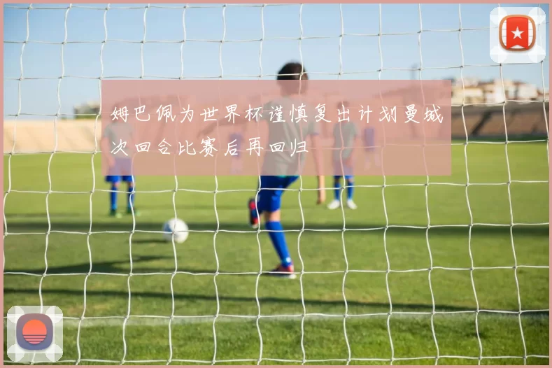 姆巴佩为世界杯谨慎复出计划曼城次回合比赛后再回归