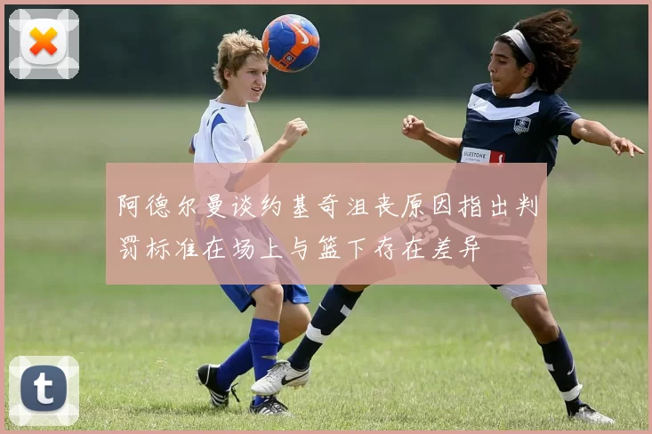 阿德尔曼谈约基奇沮丧原因指出判罚标准在场上与篮下存在差异