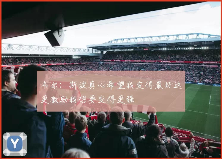 韦尔：斯波真心希望我变得最好这更激励我想要变得更强