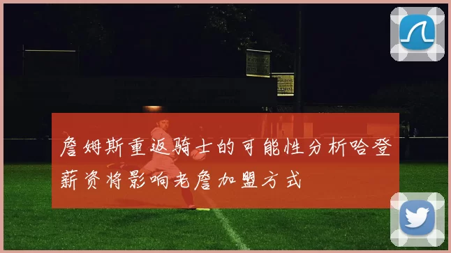 詹姆斯重返骑士的可能性分析哈登薪资将影响老詹加盟方式