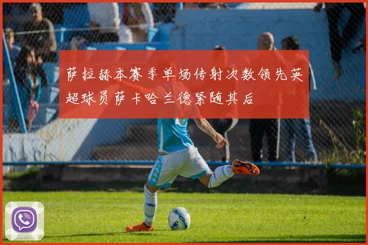 萨拉赫本赛季单场传射次数领先英超球员萨卡哈兰德紧随其后