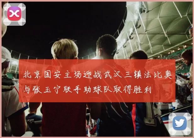 北京国安主场迎战武汉三镇法比奥与张玉宁联手助球队取得胜利
