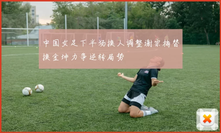 中国女足下半场换人调整谢宗梅替换金坤力争逆转局势