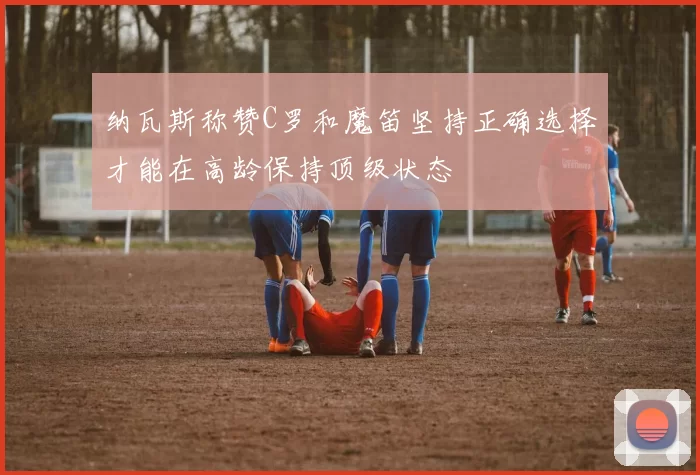 纳瓦斯称赞C罗和魔笛坚持正确选择才能在高龄保持顶级状态