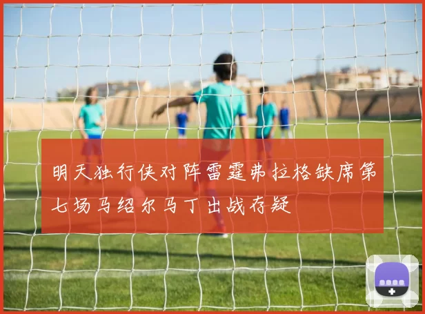 明天独行侠对阵雷霆弗拉格缺席第七场马绍尔马丁出战存疑