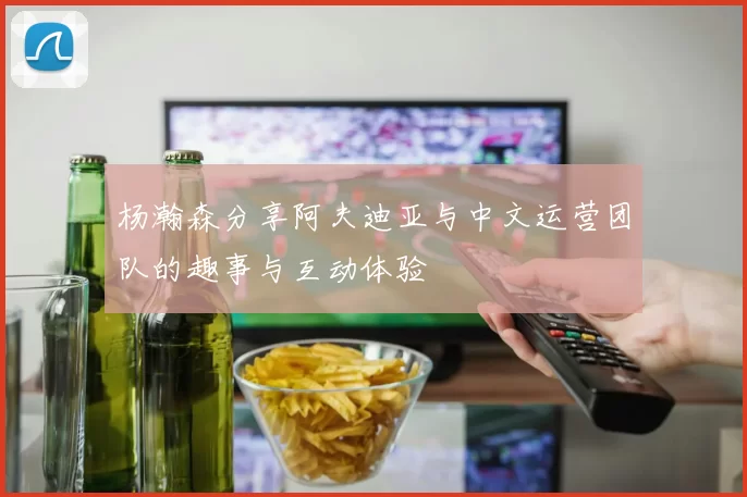杨瀚森分享阿夫迪亚与中文运营团队的趣事与互动体验