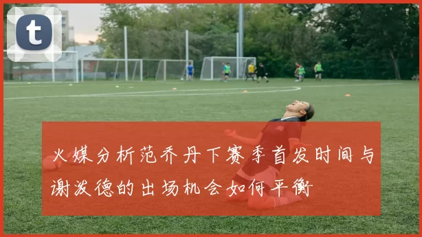 火媒分析范乔丹下赛季首发时间与谢泼德的出场机会如何平衡