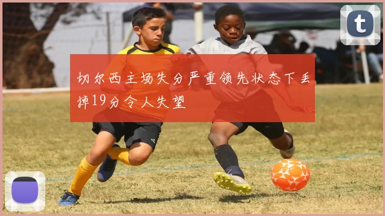 切尔西主场失分严重领先状态下丢掉19分令人失望