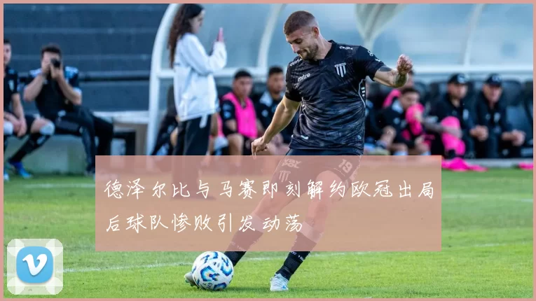 德泽尔比与马赛即刻解约欧冠出局后球队惨败引发动荡