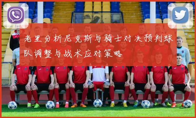老里分析尼克斯与骑士对决预判球队调整与战术应对策略
