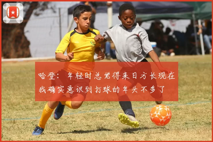 哈登：年轻时总觉得来日方长现在我确实意识到打球的年头不多了
