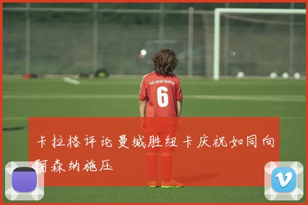 卡拉格评论曼城胜纽卡庆祝如同向阿森纳施压