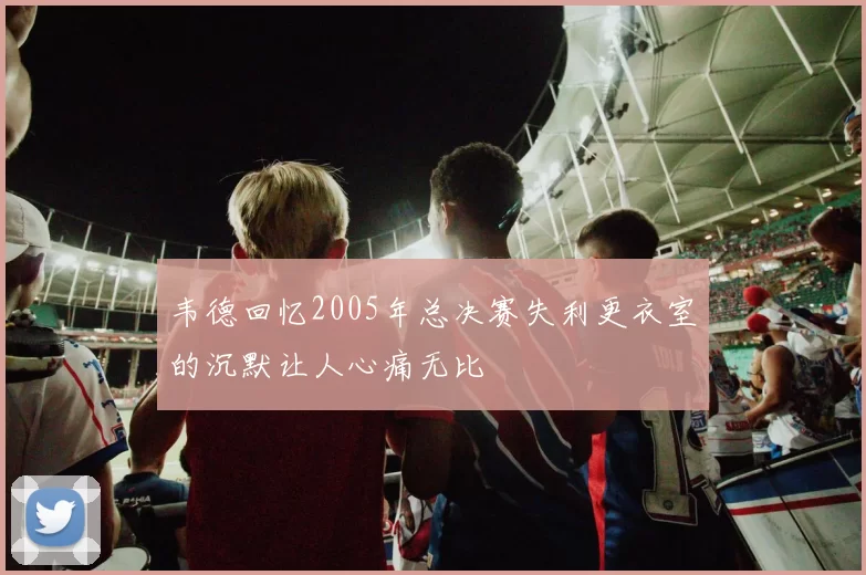 韦德回忆2005年总决赛失利更衣室的沉默让人心痛无比