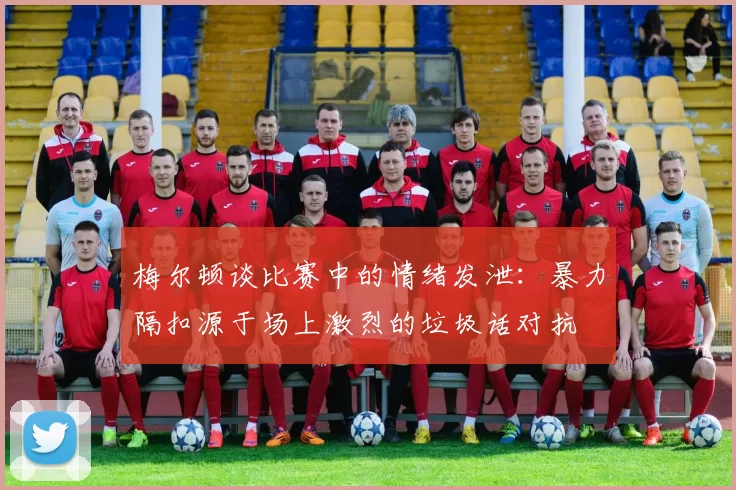 梅尔顿谈比赛中的情绪发泄：暴力隔扣源于场上激烈的垃圾话对抗