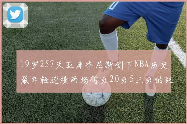 19岁257天亚库乔尼斯创下NBA历史最年轻连续两场得分20分5三分的纪录