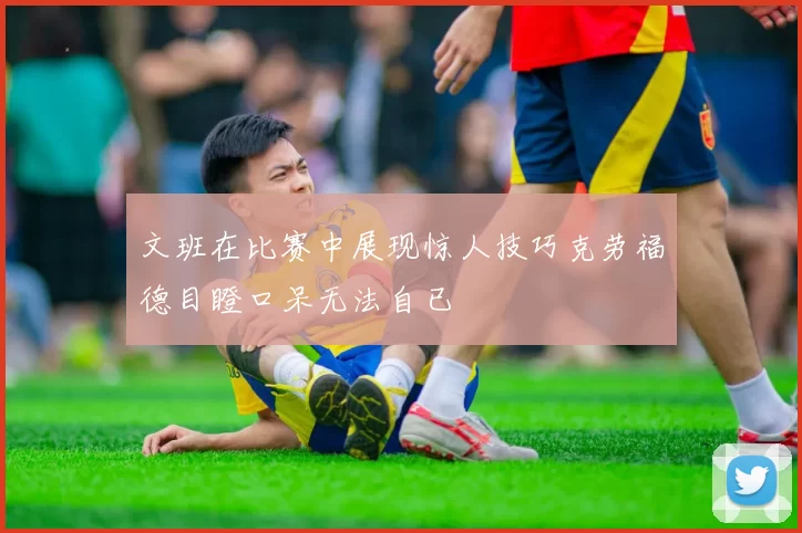 文班在比赛中展现惊人技巧克劳福德目瞪口呆无法自已