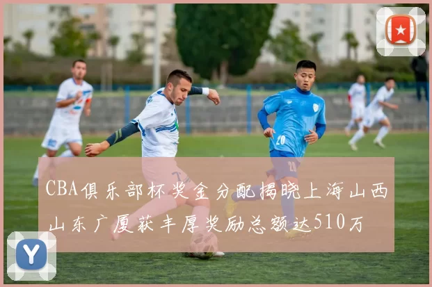 CBA俱乐部杯奖金分配揭晓上海山西山东广厦获丰厚奖励总额达510万