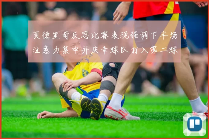 莫德里奇反思比赛表现强调下半场注意力集中并庆幸球队打入第二球