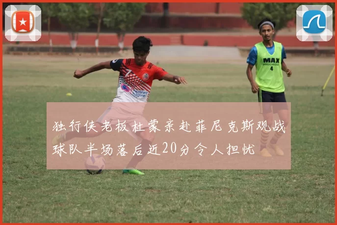 独行侠老板杜蒙亲赴菲尼克斯观战球队半场落后近20分令人担忧