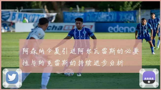 阿森纳今夏引进阿尔瓦雷斯的必要性与约克雷斯的持续进步分析