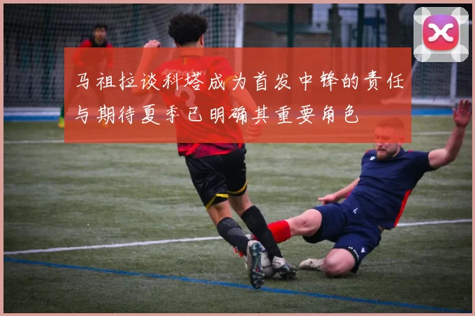 马祖拉谈科塔成为首发中锋的责任与期待夏季已明确其重要角色