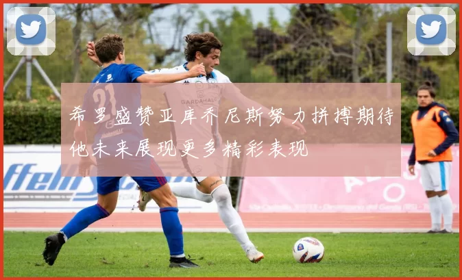 希罗盛赞亚库乔尼斯努力拼搏期待他未来展现更多精彩表现