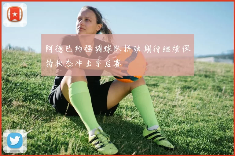 阿德巴约强调球队拼劲期待继续保持状态冲击季后赛