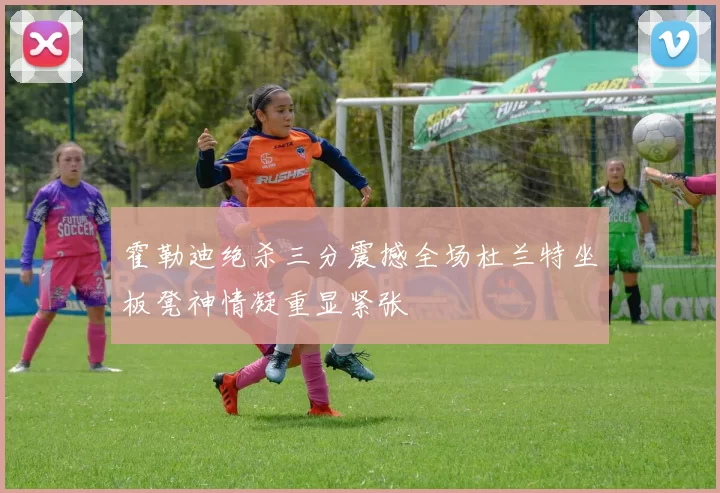 霍勒迪绝杀三分震撼全场杜兰特坐板凳神情凝重显紧张