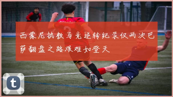 西蒙尼执教马竞逆转纪录仅两次巴萨翻盘之路艰难如登天