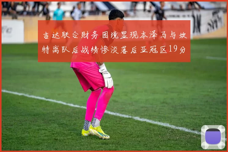 吉达联合财务困境显现本泽马与坎特离队后战绩惨淡落后亚冠区19分