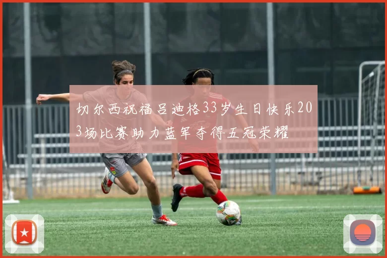 切尔西祝福吕迪格33岁生日快乐203场比赛助力蓝军夺得五冠荣耀